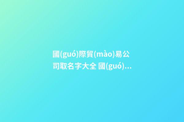 國(guó)際貿(mào)易公司取名字大全 國(guó)際貿(mào)易公司取什么名字好
